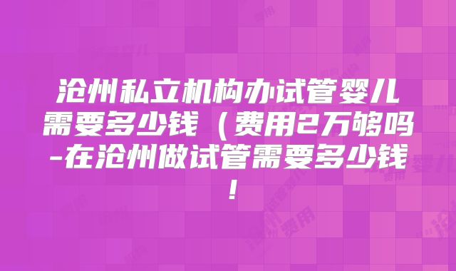 沧州私立机构办试管婴儿需要多少钱（费用2万够吗-在沧州做试管需要多少钱！