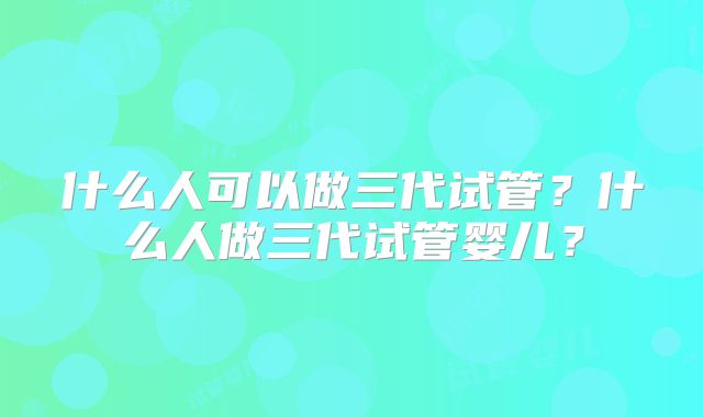 什么人可以做三代试管？什么人做三代试管婴儿？