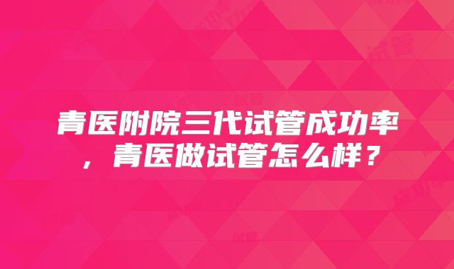 青医附院三代试管成功率，青医做试管怎么样？