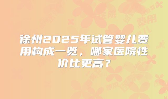徐州2025年试管婴儿费用构成一览,哪家医院性价比更高?