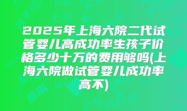 2025年上海六院二代试管婴儿高成功率生孩子价格多少十万的费用够吗(上海六院做试管婴儿成功率高不)