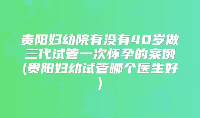 贵阳妇幼院有没有40岁做三代试管一次怀孕的案例(贵阳妇幼试管哪个医生好)