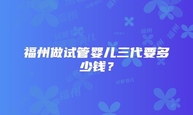 福州做试管婴儿三代要多少钱？