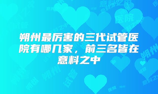 朔州最厉害的三代试管医院有哪几家，前三名皆在意料之中