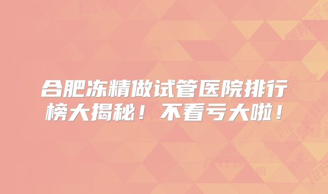 合肥冻精做试管医院排行榜大揭秘！不看亏大啦！