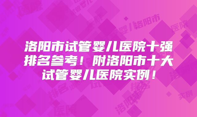 洛阳市试管婴儿医院十强排名参考！附洛阳市十大试管婴儿医院实例！