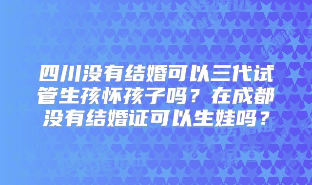 四川没有结婚可以三代试管生孩怀孩子吗？在成都没有结婚证可以生娃吗？