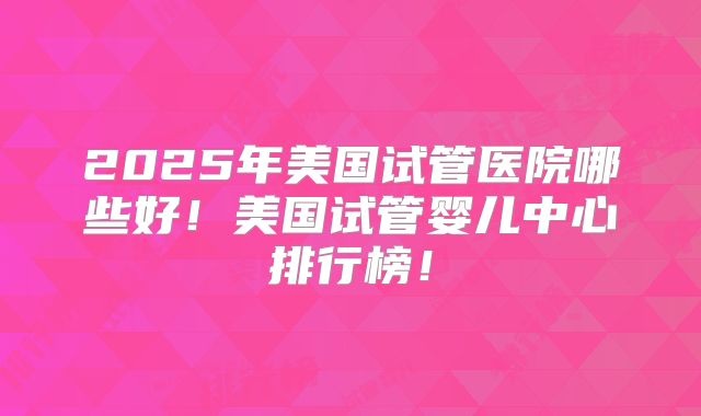 2025年美国试管医院哪些好！美国试管婴儿中心排行榜！