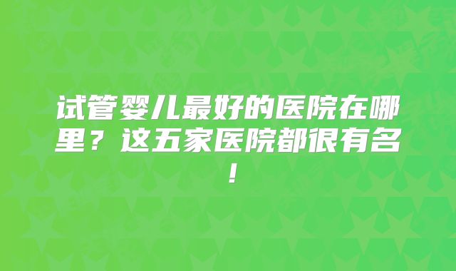 试管婴儿最好的医院在哪里？这五家医院都很有名！