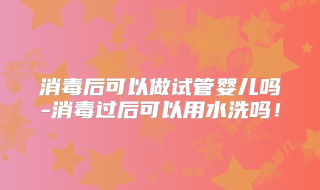消毒后可以做试管婴儿吗-消毒过后可以用水洗吗！
