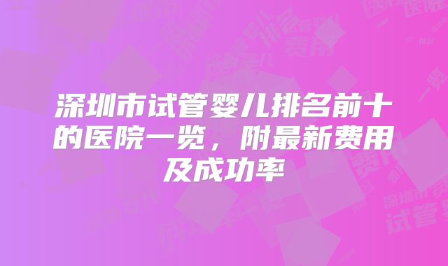 深圳市试管婴儿排名前十的医院一览，附最新费用及成功率