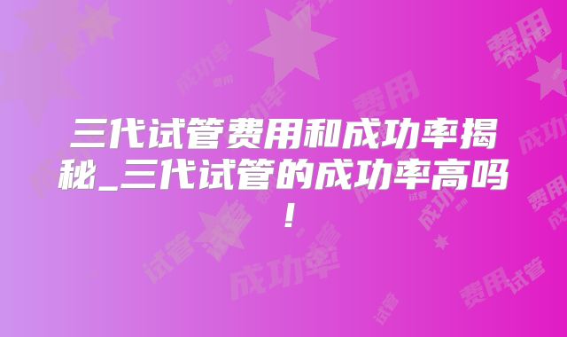 三代试管费用和成功率揭秘_三代试管的成功率高吗!