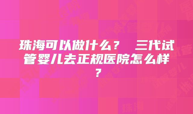珠海可以做什么? 三代试管婴儿去正规医院怎么样?