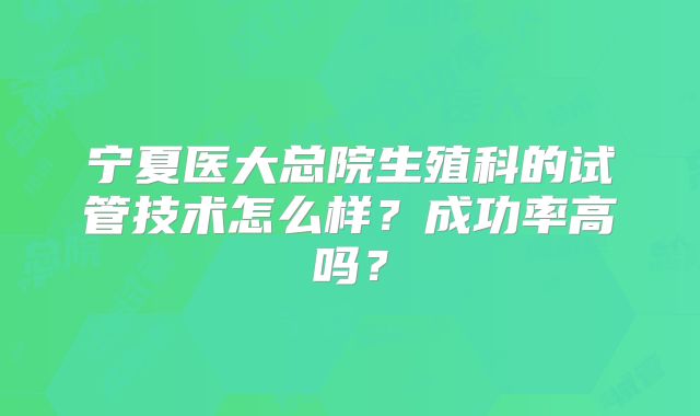 宁夏医大总院生殖科的试管技术怎么样？成功率高吗？