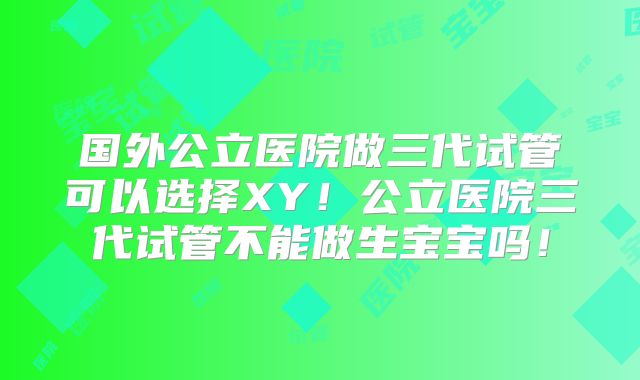 国外公立医院做三代试管可以选择XY！公立医院三代试管不能做生宝宝吗！
