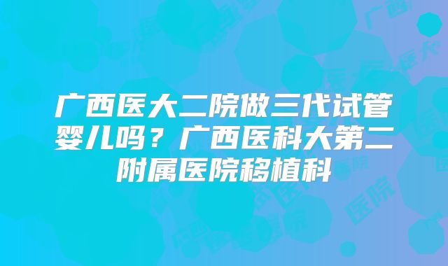 广西医大二院做三代试管婴儿吗?广西医科大第二附属医院移植科