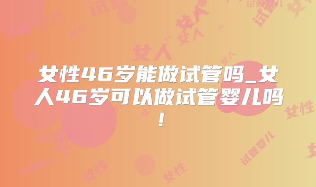 女性46岁能做试管吗_女人46岁可以做试管婴儿吗！