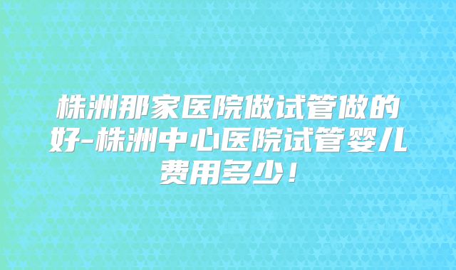 株洲那家医院做试管做的好-株洲中心医院试管婴儿费用多少！