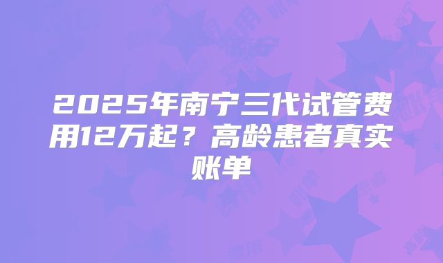 2025年南宁三代试管费用12万起?高龄患者真实账单