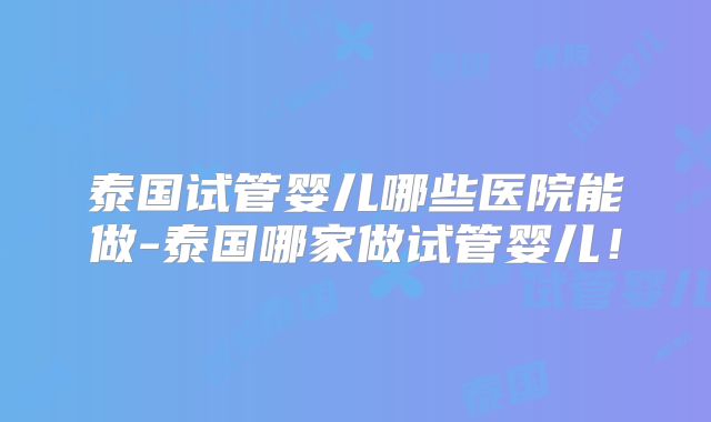 泰国试管婴儿哪些医院能做-泰国哪家做试管婴儿！