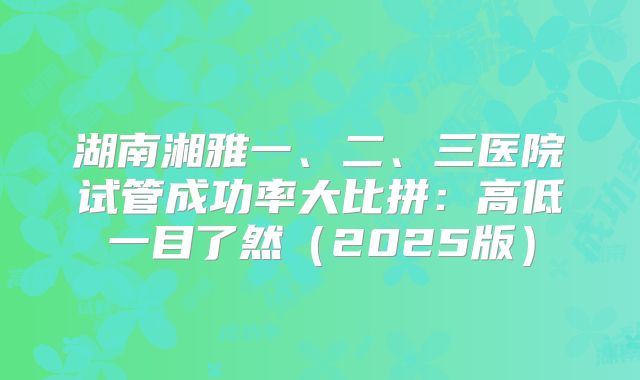 湖南湘雅一、二、三医院试管成功率大比拼：高低一目了然（2025版）