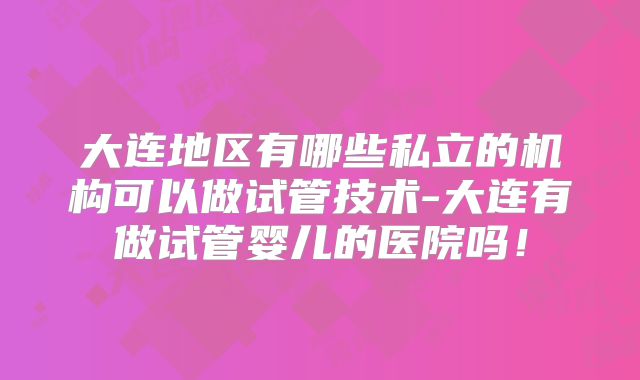 大连地区有哪些私立的机构可以做试管技术-大连有做试管婴儿的医院吗！