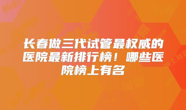 长春做三代试管最权威的医院最新排行榜！哪些医院榜上有名