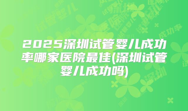 2025深圳试管婴儿成功率哪家医院最佳(深圳试管婴儿成功吗)