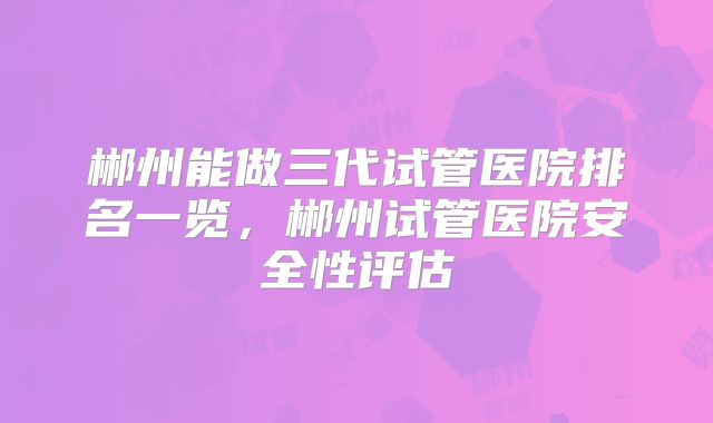 郴州能做三代试管医院排名一览，郴州试管医院安全性评估