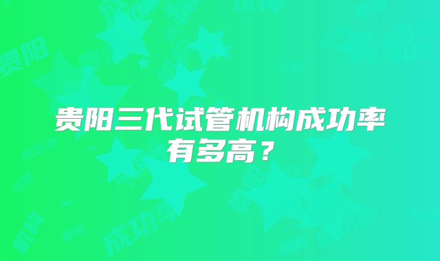 贵阳三代试管机构成功率有多高?