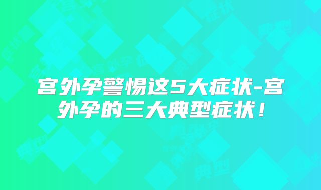 宫外孕警惕这5大症状-宫外孕的三大典型症状!