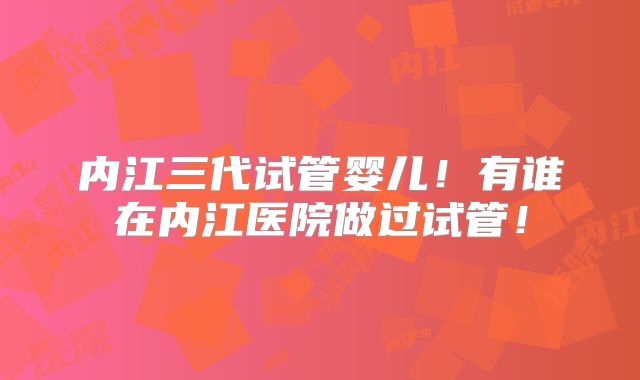 内江三代试管婴儿！有谁在内江医院做过试管！