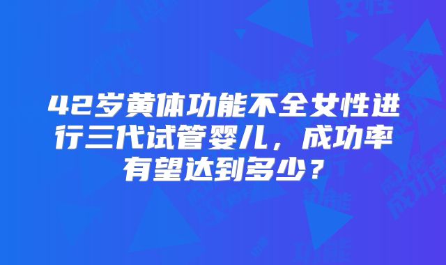 42岁黄体功能不全女性进行三代试管婴儿，成功率有望达到多少？