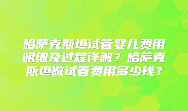 哈萨克斯坦试管婴儿费用明细及过程详解？哈萨克斯坦做试管费用多少钱？