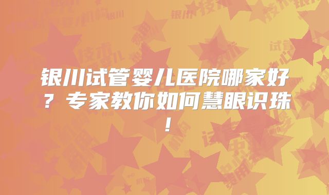 银川试管婴儿医院哪家好？专家教你如何慧眼识珠！