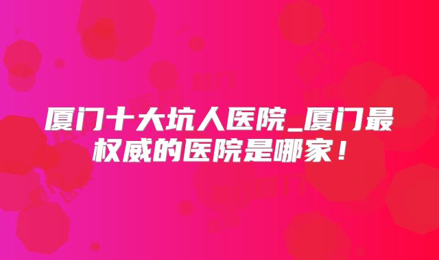 厦门十大坑人医院_厦门最权威的医院是哪家!