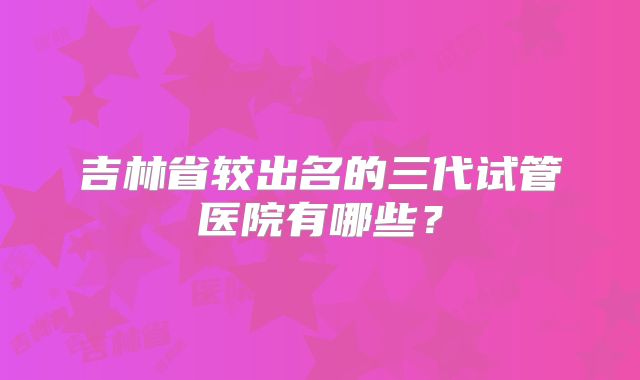 吉林省较出名的三代试管医院有哪些？