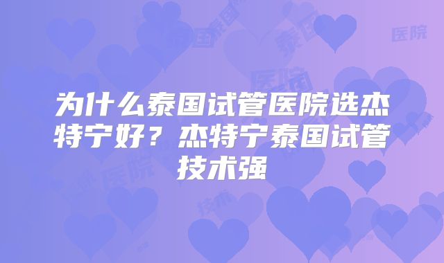 为什么泰国试管医院选杰特宁好？杰特宁泰国试管技术强