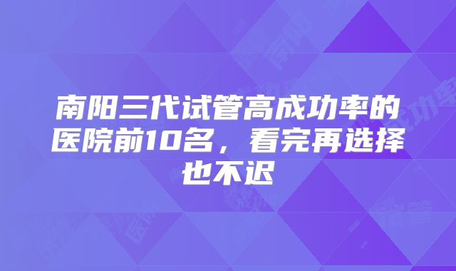 南阳三代试管高成功率的医院前10名，看完再选择也不迟