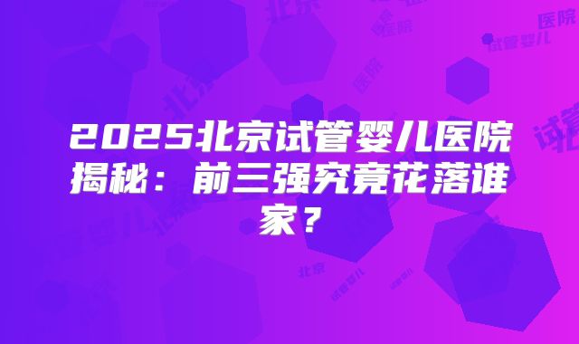 2025北京试管婴儿医院揭秘：前三强究竟花落谁家？