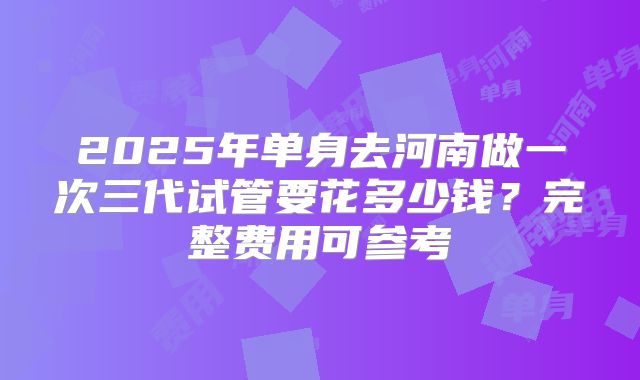 2025年单身去河南做一次三代试管要花多少钱？完整费用可参考