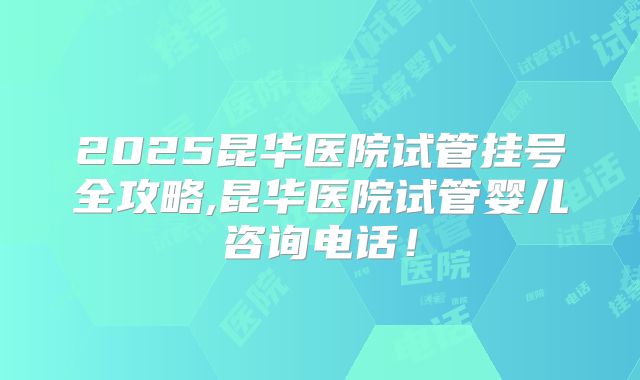 2025昆华医院试管挂号全攻略,昆华医院试管婴儿咨询电话！