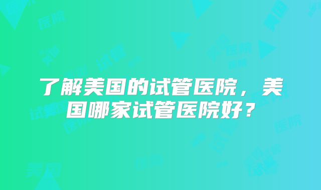 了解美国的试管医院，美国哪家试管医院好？