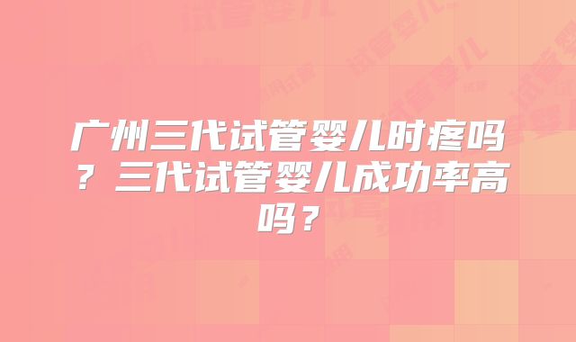 广州三代试管婴儿时疼吗?三代试管婴儿成功率高吗?