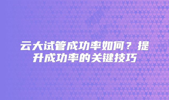 云大试管成功率如何?提升成功率的关键技巧
