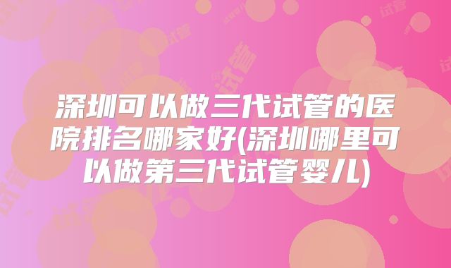 深圳可以做三代试管的医院排名哪家好(深圳哪里可以做第三代试管婴儿)
