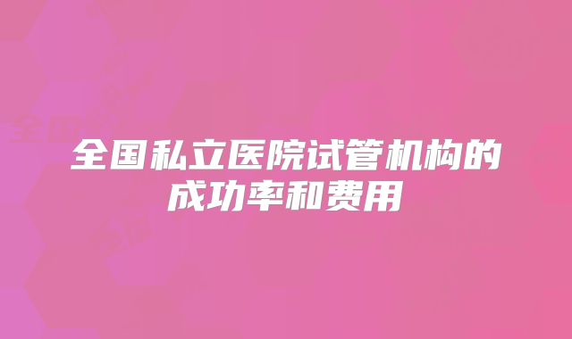 全国私立医院试管机构的成功率和费用