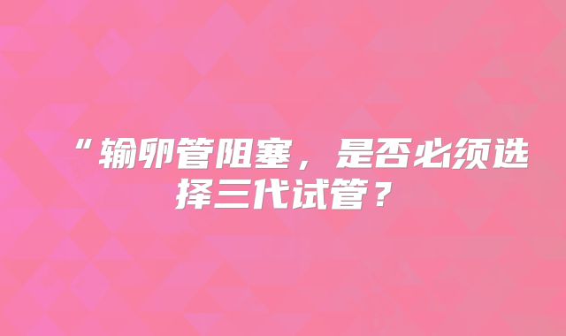 “输卵管阻塞，是否必须选择三代试管？