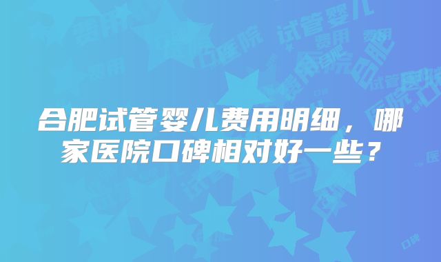 合肥试管婴儿费用明细，哪家医院口碑相对好一些？