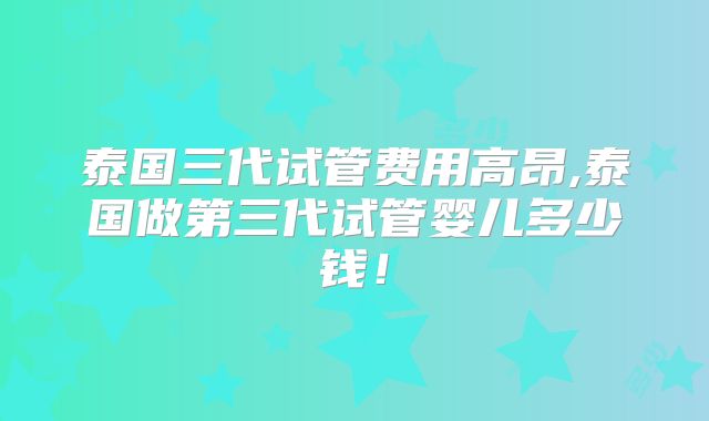 泰国三代试管费用高昂,泰国做第三代试管婴儿多少钱!